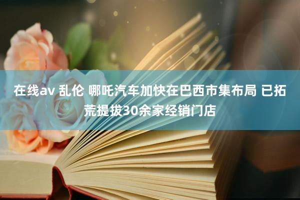 在线av 乱伦 哪吒汽车加快在巴西市集布局 已拓荒提拔30余家经销门店