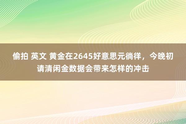 偷拍 英文 黄金在2645好意思元徜徉，今晚初请清闲金数据会带来怎样的冲击