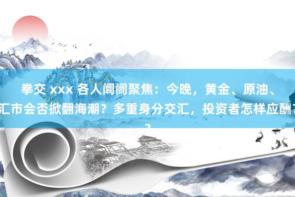 拳交 xxx 各人阛阓聚焦：今晚，黄金、原油、汇市会否掀翻海潮？多重身分交汇，投资者怎样应酬？