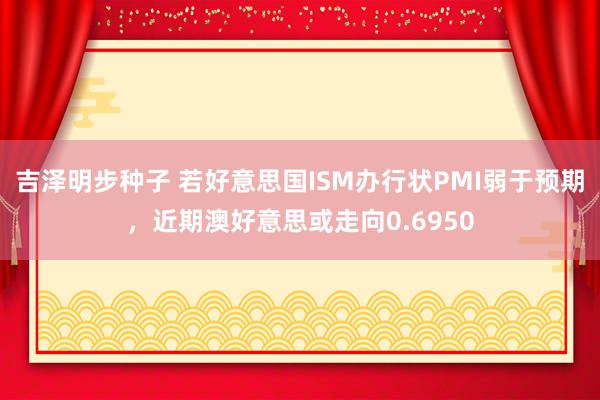 吉泽明步种子 若好意思国ISM办行状PMI弱于预期，近期澳好意思或走向0.6950