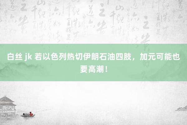 白丝 jk 若以色列热切伊朗石油四肢，加元可能也要高潮！