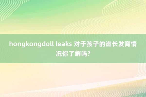 hongkongdoll leaks 对于孩子的滋长发育情况你了解吗?