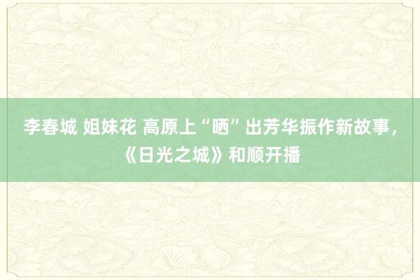 李春城 姐妹花 高原上“晒”出芳华振作新故事，《日光之城》和顺开播