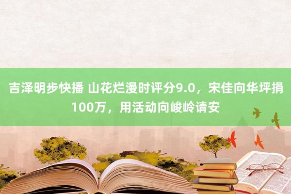 吉泽明步快播 山花烂漫时评分9.0，宋佳向华坪捐100万，用活动向峻岭请安