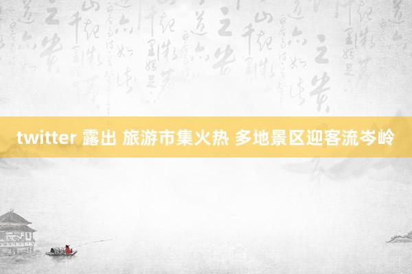 twitter 露出 旅游市集火热 多地景区迎客流岑岭