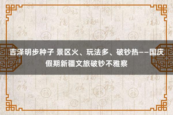 吉泽明步种子 景区火、玩法多、破钞热——国庆假期新疆文旅破钞不雅察