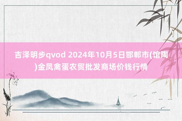 吉泽明步qvod 2024年10月5日邯郸市(馆陶)金凤禽蛋农贸批发商场价钱行情