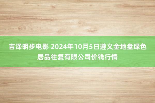 吉泽明步电影 2024年10月5日遵义金地盘绿色居品往复有限公司价钱行情