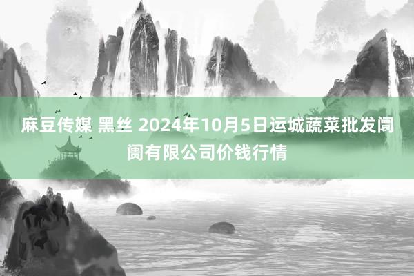 麻豆传媒 黑丝 2024年10月5日运城蔬菜批发阛阓有限公司价钱行情