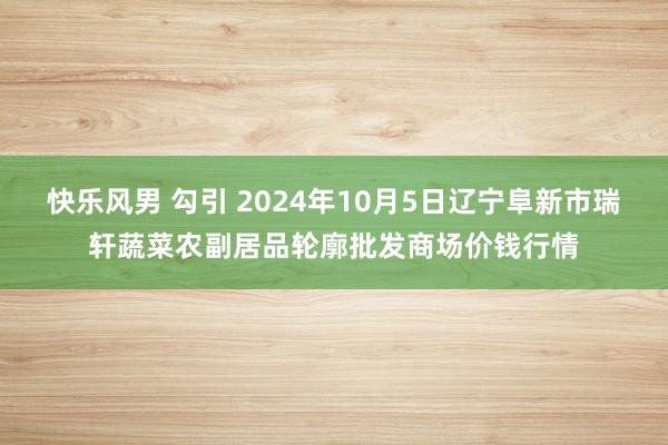 快乐风男 勾引 2024年10月5日辽宁阜新市瑞轩蔬菜农副居品轮廓批发商场价钱行情