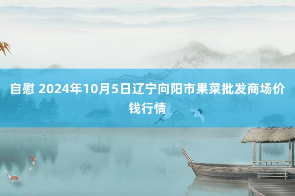 自慰 2024年10月5日辽宁向阳市果菜批发商场价钱行情