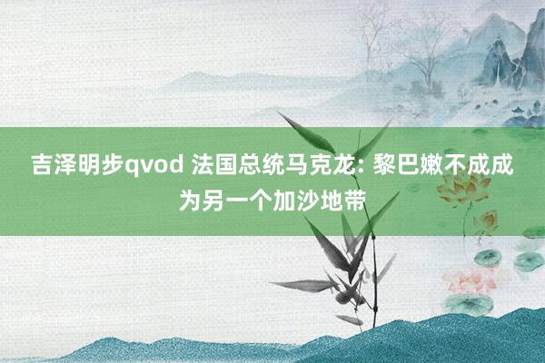 吉泽明步qvod 法国总统马克龙: 黎巴嫩不成成为另一个加沙地带