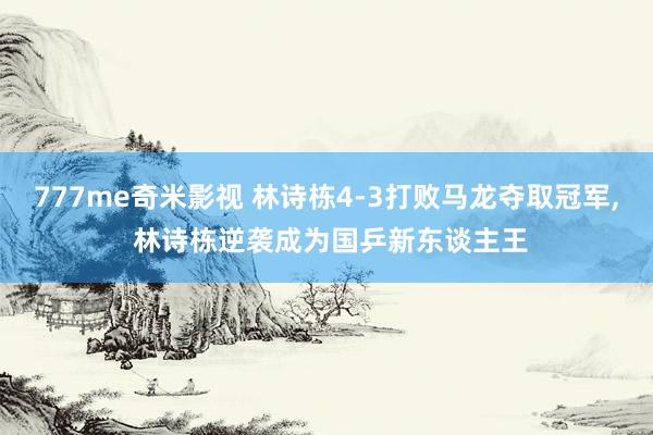 777me奇米影视 林诗栋4-3打败马龙夺取冠军， 林诗栋逆袭成为国乒新东谈主王