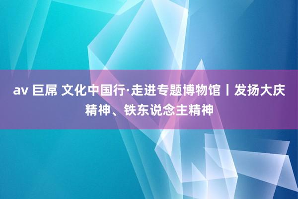 av 巨屌 文化中国行·走进专题博物馆丨发扬大庆精神、铁东说念主精神