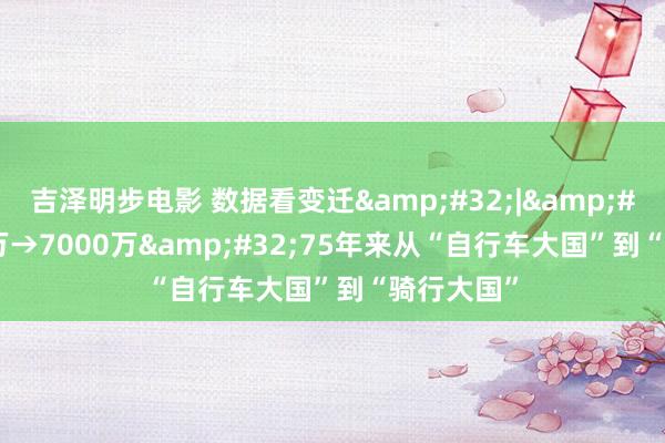 吉泽明步电影 数据看变迁&#32;|&#32;1.55万→7000万&#32;75年来从“自行车大国”到“骑行大国”