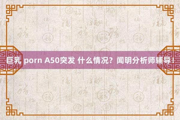 巨乳 porn A50突发 什么情况？闻明分析师辅导！