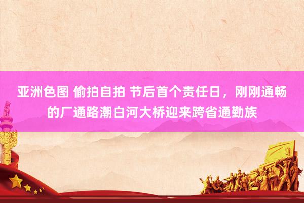 亚洲色图 偷拍自拍 节后首个责任日，刚刚通畅的厂通路潮白河大桥迎来跨省通勤族