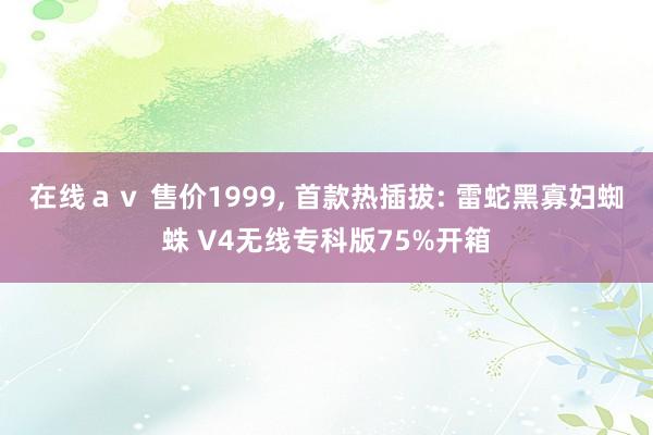 在线ａｖ 售价1999， 首款热插拔: 雷蛇黑寡妇蜘蛛 V4无线专科版75%开箱