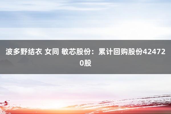 波多野结衣 女同 敏芯股份：累计回购股份424720股