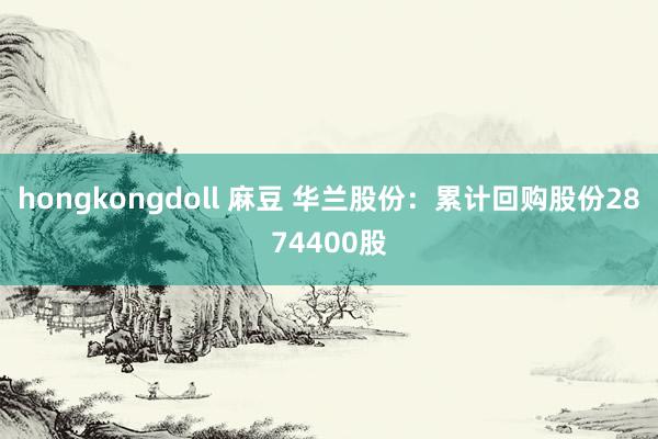 hongkongdoll 麻豆 华兰股份：累计回购股份2874400股