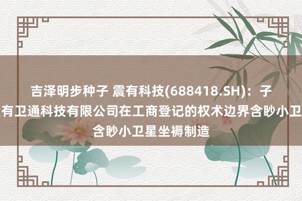 吉泽明步种子 震有科技(688418.SH)：子公司深圳震有卫通科技有限公司在工商登记的权术边界含眇小卫星坐褥制造