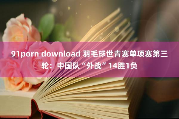 91porn download 羽毛球世青赛单项赛第三轮：中国队“外战”14胜1负