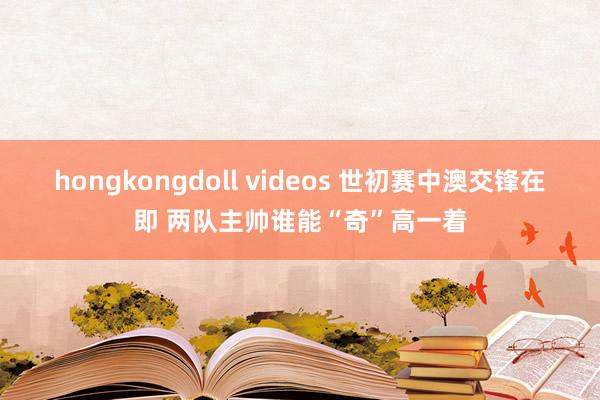 hongkongdoll videos 世初赛中澳交锋在即 两队主帅谁能“奇”高一着