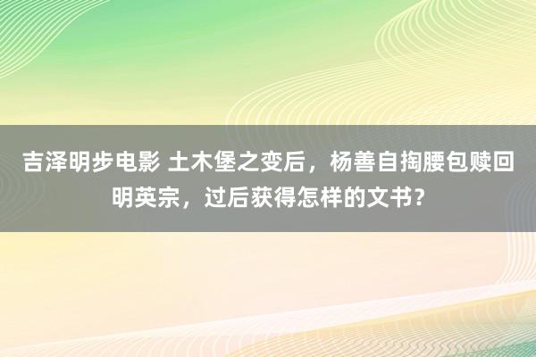 吉泽明步电影 土木堡之变后，杨善自掏腰包赎回明英宗，过后获得怎样的文书？