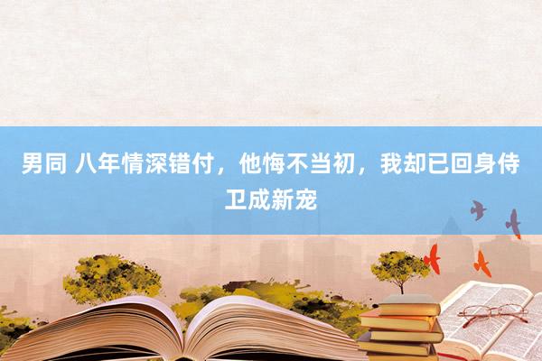 男同 八年情深错付，他悔不当初，我却已回身侍卫成新宠