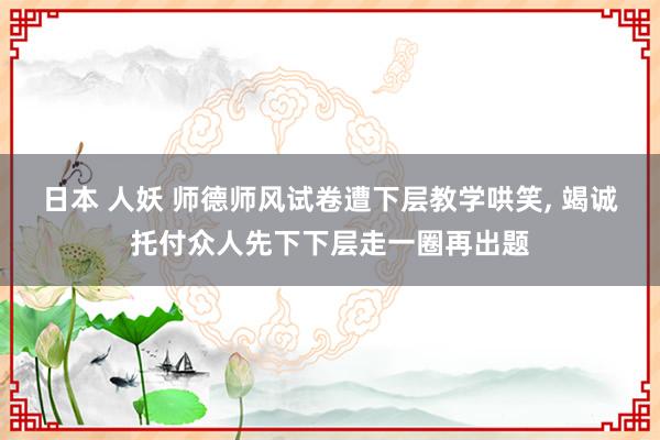 日本 人妖 师德师风试卷遭下层教学哄笑， 竭诚托付众人先下下层走一圈再出题