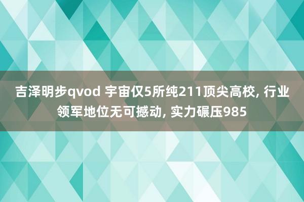 吉泽明步qvod 宇宙仅5所纯211顶尖高校， 行业领军地位无可撼动， 实力碾压985