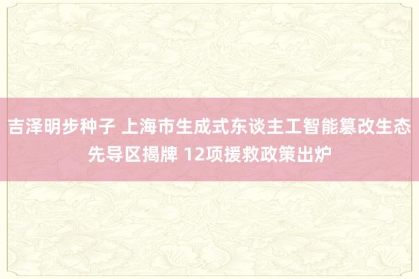 吉泽明步种子 上海市生成式东谈主工智能篡改生态先导区揭牌 12项援救政策出炉