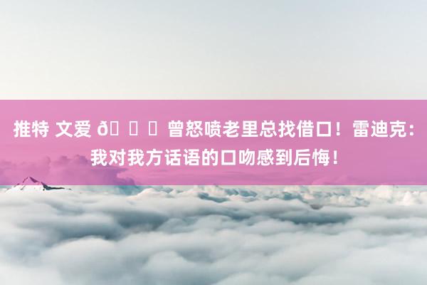 推特 文爱 👀曾怒喷老里总找借口！雷迪克：我对我方话语的口吻感到后悔！