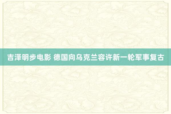 吉泽明步电影 德国向乌克兰容许新一轮军事复古