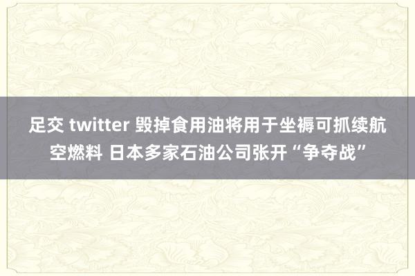 足交 twitter 毁掉食用油将用于坐褥可抓续航空燃料 日本多家石油公司张开“争夺战”