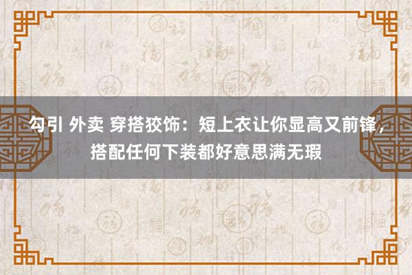 勾引 外卖 穿搭狡饰：短上衣让你显高又前锋，搭配任何下装都好意思满无瑕