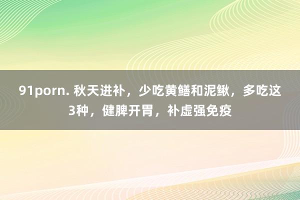 91porn. 秋天进补，少吃黄鳝和泥鳅，多吃这3种，健脾开胃，补虚强免疫