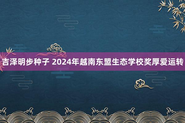 吉泽明步种子 2024年越南东盟生态学校奖厚爱运转