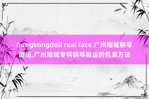 hongkongdoll real face 广州增城钢琴搬运，广州增城专科钢琴搬运的包装方法