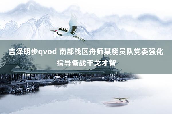 吉泽明步qvod 南部战区舟师某艇员队党委强化指导备战干戈才智