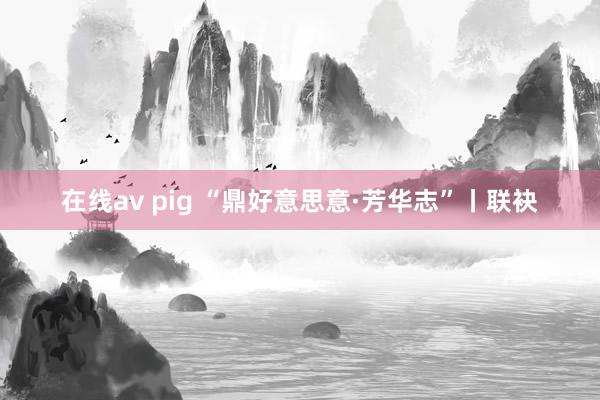 在线av pig “鼎好意思意·芳华志”丨联袂