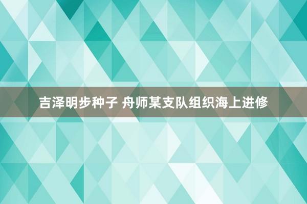 吉泽明步种子 舟师某支队组织海上进修