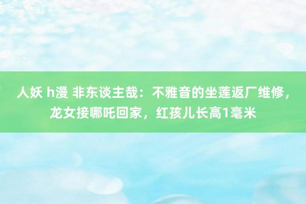 人妖 h漫 非东谈主哉：不雅音的坐莲返厂维修，龙女接哪吒回家，红孩儿长高1毫米