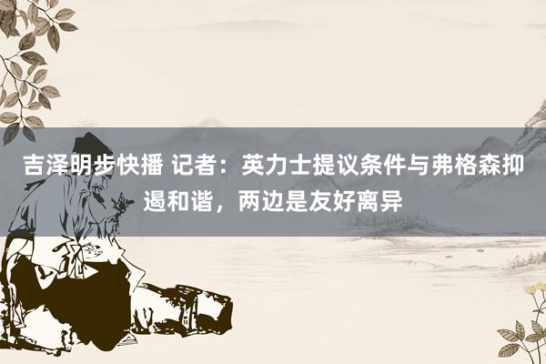 吉泽明步快播 记者：英力士提议条件与弗格森抑遏和谐，两边是友好离异