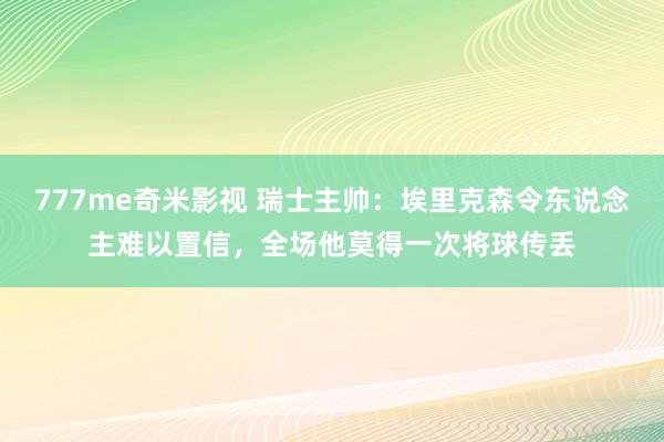 777me奇米影视 瑞士主帅：埃里克森令东说念主难以置信，全场他莫得一次将球传丢