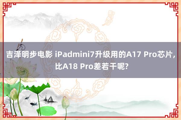 吉泽明步电影 iPadmini7升级用的A17 Pro芯片， 比A18 Pro差若干呢?