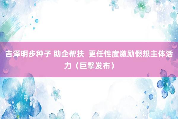 吉泽明步种子 助企帮扶  更任性度激励假想主体活力（巨擘发布）