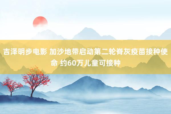 吉泽明步电影 加沙地带启动第二轮脊灰疫苗接种使命 约60万儿童可接种