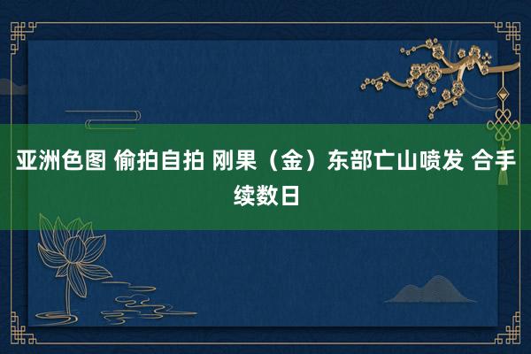 亚洲色图 偷拍自拍 刚果（金）东部亡山喷发 合手续数日