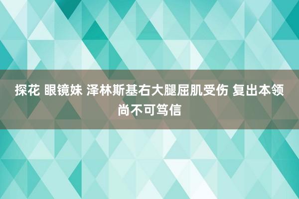 探花 眼镜妹 泽林斯基右大腿屈肌受伤 复出本领尚不可笃信